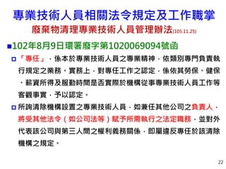22
102年8月9日環署廢字第1020069094號函
 「專任」，係本於專業技術人員之專業精神，依類別專門負責執
行規定之業務。實務上，對專任工作之認定，係依其勞保、健保
、薪資所得及服勤時間是否實際於機構從事專業技術人員工作等
客觀事實，予以認定。
 所詢清除機構設置之專業技術人員，如兼任其他公司之負責人，
將受其他法令（如公司法等）賦予所需執行之法定職務，並對外
代表該公司與第三人間之權利義務關係，即屬違反專任於該清除
機構之規定。
專業技術人員相關法令規定及工作職掌
廢棄物清理專業技術人員管理辦法(105.11.25)
 
