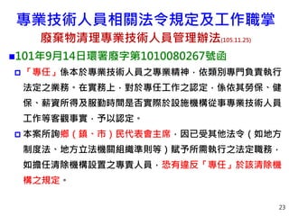 23
101年9月14日環署廢字第1010080267號函
 「專任」係本於專業技術人員之專業精神，依類別專門負責執行
法定之業務。在實務上，對於專任工作之認定，係依其勞保、健
保、薪資所得及服勤時間是否實際於設施機構從事專業技術人員
工作等客觀事實，予以認定。
 本案所詢鄉（鎮、市）民代表會主席，因已受其他法令（如地方
制度法、地方立法機關組織準則等）賦予所需執行之法定職務，
如擔任清除機構設置之專責人員，恐有違反「專任」於該清除機
構之規定。
專業技術人員相關法令規定及工作職掌
廢棄物清理專業技術人員管理辦法(105.11.25)
 