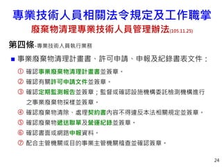 第四條-專業技術人員執行業務
 事業廢棄物清理計畫書、許可申請、申報及紀錄書表文件：
 確認事業廢棄物清理計畫書並簽章。
 確認有關許可申請文件並簽章。
 確認定期監測報告並簽章；監督或確認設施機構委託檢測機構進行
之事業廢棄物採樣並簽章。
 確認廢棄物清除、處理契約書內容不得違反本法相關規定並簽章。
 確認廢棄物遞送聯單及營運紀錄並簽章。
 確認書面或網路申報資料。
 配合主管機關或目的事業主管機關稽查並確認簽章。
24
專業技術人員相關法令規定及工作職掌
廢棄物清理專業技術人員管理辦法(105.11.25)
 