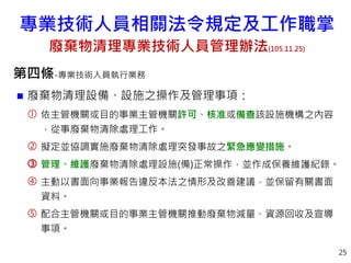 第四條-專業技術人員執行業務
 廢棄物清理設備、設施之操作及管理事項：
 依主管機關或目的事業主管機關許可、核准或備查該設施機構之內容
，從事廢棄物清除處理工作。
 擬定並協調實施廢棄物清除處理突發事故之緊急應變措施。
 管理、維護廢棄物清除處理設施(備)正常操作，並作成保養維護紀錄。
 主動以書面向事業報告違反本法之情形及改善建議，並保留有關書面
資料。
 配合主管機關或目的事業主管機關推動廢棄物減量、資源回收及宣導
事項。
25
專業技術人員相關法令規定及工作職掌
廢棄物清理專業技術人員管理辦法(105.11.25)
 