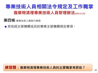 第四條-專業技術人員執行業務
 其他經主管機關或目的事業主管機關規定事項。
26
練習題：廢棄物清理專業技術人員的主要職掌有那些？
專業技術人員相關法令規定及工作職掌
廢棄物清理專業技術人員管理辦法(105.11.25)
 