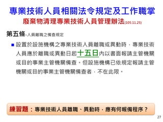 第五條-人員離職之備查規定
 設置於設施機構之專業技術人員離職或異動時，專業技術
人員應於離職或異動日起十五日內以書面報請主管機關
或目的事業主管機關備查。但設施機構已依規定報請主管
機關或目的事業主管機關備查者，不在此限。
27
練習題：專業技術人員離職、異動時，應有何報備程序？
專業技術人員相關法令規定及工作職掌
廢棄物清理專業技術人員管理辦法(105.11.25)
 