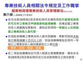第六條-人員離職之代理規定
 依本法第28條第2項及第42條所定應取得自行處理或清理
許可文件之事業及甲級廢棄物處理機構，其應設置之專業
技術人員離職或異動時，應指定取得同一等級以上合格證
書之專業技術人員代理。
 前項設施機構之專業技術人員非因離職、異動而因故未能
執行業務連續十五日以上時，其設施機構應指定具同一等
級以上專業技術人員訓練資格之人員代理。
 前二項設施機構指定代理人報請主管機關備查，應依本法
第28條第2項及第42條所定公告或管理辦法之規定辦理。
28
懷孕、住院、受訓、派差
專業技術人員相關法令規定及工作職掌
廢棄物清理專業技術人員管理辦法(105.11.25)
 