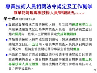 第七條-需到職訓練之人員
 設置於設施機構之專業技術人員，於到職前連續三年以上
未經依法設置或登記為專業技術人員者，應於到職之翌日
起六個月內，依中央主管機關規定完成到職訓練。
 前項專業技術人員完成到職訓練後，設施機構應於前項期
間屆滿之日起十五日內，檢具專業技術人員完成到職訓練
證明文件，報請主管機關或目的事業主管機關備查。
 未依前二項規定完成到職訓練並報請主管機關或目的事業
主管機關備查者，主管機關或目的事業主管機關應廢止其
專業技術人員之設置，設施機構應依規定辦理專業技術人
員之變更或異動。 29
專業技術人員相關法令規定及工作職掌
廢棄物清理專業技術人員管理辦法(105.11.25)
 