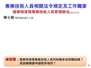 第七條-需到職訓練之人員
30
專業技術人員相關法令規定及工作職掌
廢棄物清理專業技術人員管理辦法(105.11.25)
練習題：廢棄物清理專業技術人員何時應參加到職訓練？
其訓練備查申請程序為何？
 