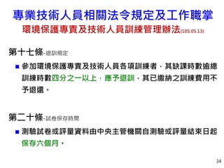 34
第十七條-退訓規定
 參加環境保護專責及技術人員各項訓練者，其缺課時數逾總
訓練時數四分之一以上，應予退訓，其已繳納之訓練費用不
予退還。
第二十條-試卷保存時間
 測驗試卷或評量資料由中央主管機關自測驗或評量結束日起
保存六個月。
專業技術人員相關法令規定及工作職掌
環境保護專責及技術人員訓練管理辦法(105.05.13)
 