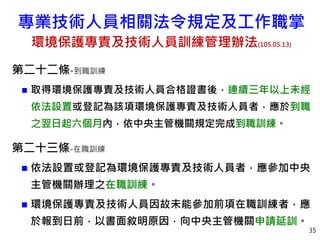 35
第二十二條-到職訓練
 取得環境保護專責及技術人員合格證書後，連續三年以上未經
依法設置或登記為該項環境保護專責及技術人員者，應於到職
之翌日起六個月內，依中央主管機關規定完成到職訓練。
第二十三條-在職訓練
 依法設置或登記為環境保護專責及技術人員者，應參加中央
主管機關辦理之在職訓練。
 環境保護專責及技術人員因故未能參加前項在職訓練者，應
於報到日前，以書面敘明原因，向中央主管機關申請延訓。
專業技術人員相關法令規定及工作職掌
環境保護專責及技術人員訓練管理辦法(105.05.13)
 
