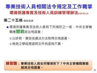 第二十五條-撤銷證書
 環境保護專責及技術人員有下列情形之一者，中央主管機
關應撤銷其合格證書：
 以詐欺、脅迫或違法方法取得合格證書。
 檢具之學經歷證明文件有虛偽不實。
36
練習題：專業技術人員在何種情形下？中央主管機關應撤
銷其合格證書。
專業技術人員相關法令規定及工作職掌
環境保護專責及技術人員訓練管理辦法(105.05.13)
 