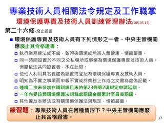 37
第二十六條-廢止證書
 環境保護專責及技術人員有下列情形之一者，中央主管機關
應廢止其合格證書：
 執行業務違法或不當，致污染環境或危害人體健康，情節嚴重。
 同一時間設置於不同之公私場所或事業為環境保護專責及技術人員。
但屬依法共同設置者，不在此限。
 使他人利用其名義虛偽設置或登記為環境保護專責及技術人員。
 明知為不實之事項而申報不實或於業務上作成之文書為虛偽記載。
 連續二次未參加在職訓練且未依第23條第2項規定申請延訓。
 一年內受該類環境保護法規裁處罰鍰金額累計至最高罰鍰。
 其他違反本辦法或有關環境保護法規規定，情節嚴重。
練習題：專業技術人員在何種情形下？中央主管機關應廢
止其合格證書。
專業技術人員相關法令規定及工作職掌
環境保護專責及技術人員訓練管理辦法(105.05.13)
 