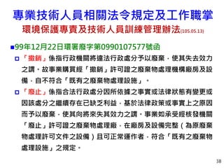 99年12月22日環署廢字第0990107577號函
 「撤銷」係指行政機關將違法行政處分予以廢棄，使其失去效力
之謂。故事業購買經「撤銷」許可證之廢棄物處理機構廠房及設
備，自不符合「既有之廢棄物處理設施」。
 「廢止」係指合法行政處分因所依據之事實或法律狀態有變更或
因該處分之繼續存在已缺乏利益，基於法律政策或事實上之原因
而予以廢棄，使其向將來失其效力之謂。事業如承受經核發機關
「廢止」許可證之廢棄物處理廠，在廠房及設備完整（為原廢棄
物處理許可文件之設備）且可正常運作者，符合「既有之廢棄物
處理設施」之規定。
38
專業技術人員相關法令規定及工作職掌
環境保護專責及技術人員訓練管理辦法(105.05.13)
 