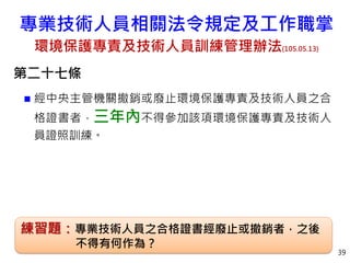 第二十七條
 經中央主管機關撤銷或廢止環境保護專責及技術人員之合
格證書者，三年內不得參加該項環境保護專責及技術人
員證照訓練。
39
練習題：專業技術人員之合格證書經廢止或撤銷者，之後
不得有何作為？
專業技術人員相關法令規定及工作職掌
環境保護專責及技術人員訓練管理辦法(105.05.13)
 