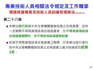 第二十八條
 本辦法施行前經中央主管機關撤銷或廢止合格證書，並命
一定期間不得再請領該項合格證書者，於不得再請領該項
合格證書期間內，亦不得參加該項證照訓練。
 前項不得再請領該項合格證書之期間，於本辦法施行後均
自中央主管機關撤銷或廢止合格證書之處分送達翌日起算
3年。
40
專業技術人員相關法令規定及工作職掌
環境保護專責及技術人員訓練管理辦法(105.05.13)
 