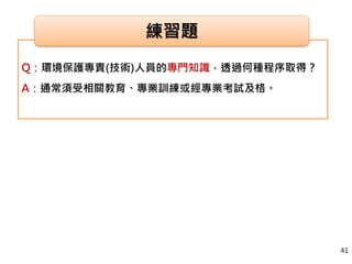 Q：環境保護專責(技術)人員的專門知識，透過何種程序取得？
A：通常須受相關教育、專業訓練或經專業考試及格。
練習題
41
 