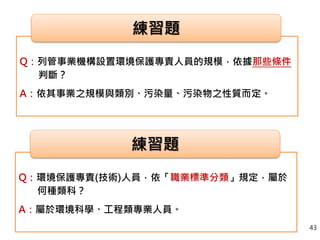 Q：列管事業機構設置環境保護專責人員的規模，依據那些條件
判斷？
A：依其事業之規模與類別、污染量、污染物之性質而定。
練習題
Q：環境保護專責(技術)人員，依「職業標準分類」規定，屬於
何種類科？
A：屬於環境科學、工程類專業人員。
練習題
43
 