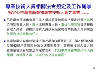  已依環境保護專責單位或人員設置及管理辦法規定設置空氣污
染防制專責人員、廢水處理專責人員、毒性化學物質專業技術
管理人員者，得由該專責人員接受廢棄物專業技術人員訓練並
取得合格證書後兼任之。
 事業除屬依廢棄物清理法第28條第3項至第5項、第29條第2項
及第42條所定管理辦法之適用對象者，其專業技術人員之設
置應依各該管理辦法規定辦理外，其他事業應置專業技術人員
種類、等級及人數，依本公告之規定辦理。
46
專業技術人員相關法令規定及工作職掌
指定公告應置廢棄物專業技術人員之事業(102.12.24)
 