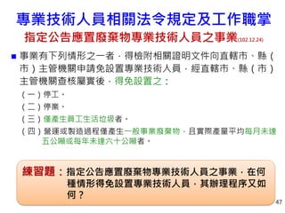  事業有下列情形之一者，得檢附相關證明文件向直轄市、縣（
市）主管機關申請免設置專業技術人員，經直轄市、縣（市）
主管機關查核屬實後，得免設置之：
（一）停工。
（二）停業。
（三）僅產生員工生活垃圾者。
（四）營運或製造過程僅產生一般事業廢棄物，且實際產量平均每月未達
五公噸或每年未達六十公噸者。
47
練習題：指定公告應置廢棄物專業技術人員之事業，在何
種情形得免設置專業技術人員，其辦理程序又如
何？
專業技術人員相關法令規定及工作職掌
指定公告應置廢棄物專業技術人員之事業(102.12.24)
 