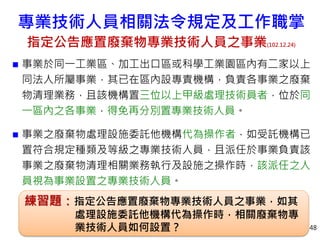  事業於同一工業區、加工出口區或科學工業園區內有二家以上
同法人所屬事業，其已在區內設專責機構，負責各事業之廢棄
物清理業務，且該機構置三位以上甲級處理技術員者，位於同
一區內之各事業，得免再分別置專業技術人員。
 事業之廢棄物處理設施委託他機構代為操作者，如受託機構已
置符合規定種類及等級之專業技術人員，且派任於事業負責該
事業之廢棄物清理相關業務執行及設施之操作時，該派任之人
員視為事業設置之專業技術人員。
48
練習題：指定公告應置廢棄物專業技術人員之事業，如其
處理設施委託他機構代為操作時，相關廢棄物專
業技術人員如何設置？
專業技術人員相關法令規定及工作職掌
指定公告應置廢棄物專業技術人員之事業(102.12.24)
 