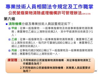專業技術人員相關法令規定及工作職掌
公民營廢棄物清除處理機構許可管理辦法(104.12.30)
第六條
 清除機構分級及專業技術人員設置規定如下：
 甲級：從事一般廢棄物、一般事業廢棄物及有害事業廢棄物清除業
務；應置專任乙級以上清除技術員2人，其中甲級清除技術員至少1
人。
 乙級：從事一般廢棄物及一般事業廢棄物清除業務；應置專任乙級
以上清除技術員1人。每月許可量達5,000公噸以上者，應置專任乙
級以上清除技術員2人。
 丙級：從事每月總計900公噸以下一般廢棄物及一般事業廢棄物清除
業務；應置專任丙級以上清除技術一人。
49
練習題：1.不同等級的公民營廢棄物清除機構，其從事廢棄物清除工
作範圍各為何？
2.不同等級的公民營廢棄物清除機構，其專責人員設置要求
為何？
 