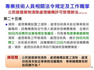 第二十五條
 清除、處理機構設置之清除、處理技術員未能從事業務或
離職時，該機構應指定代理人報請核發機關備查，並應於
90日內另聘符合資格規定者繼任。但負責有害事業廢棄物
清除、處理業務之甲級清除、處理技術員，應於30日內另
聘之。技術員另聘時，該機構應於15日內報請核發機關備
查。清除、處理技術員亦得自行報請核發機關備查。
53
練習題：公民營廢棄物清除、處理機構設置之清除、處理
技術員未能從事業務或離職時，事業機構應有那
些因應作為？
專業技術人員相關法令規定及工作職掌
公民營廢棄物清除處理機構許可管理辦法(104.12.30)
 