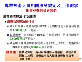 專業技術人員相關法令規定及工作職掌
刑責或罰則規定說明
廢棄物清理法-行政刑罰
 廢棄物清理法第45條
 致人於死者，處無期徒刑或7年以上有期徒刑，得併科新臺
幣3,000萬元以下罰金。
 致重傷者，處3年以上10年以下有期徒刑，得併科新臺幣
2,500萬元以下罰金。
 致危害人體健康導致疾病者，處1年以上7年以下有期徒刑
，得併科新臺幣2,000萬元以下罰金。
66
練習題：廢棄物清理、再利用或輸出入等過程，管理不當
而致人於死、重傷或危害人體健康導致疾病者，
有何刑責？
 