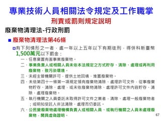 專業技術人員相關法令規定及工作職掌
刑責或罰則規定說明
廢棄物清理法-行政刑罰
 廢棄物清理法第46條
有下列情形之一者，處一年以上五年以下有期徒刑，得併科新臺幣
1,500萬元以下罰金：
一、任意棄置有害事業廢棄物。
二、事業負責人或相關人員未依本法規定之方式貯存、清除、處理或再利用
廢棄物，致污染環境。
三、未經主管機關許可，提供土地回填、堆置廢棄物。
四、未依第四十一條第一項規定領有廢棄物清除、處理許可文件，從事廢棄
物貯存、清除、處理，或未依廢棄物清除、處理許可文件內容貯存、清
除、處理廢棄物。
五、執行機關之人員委託未取得許可文件之業者，清除、處理一般廢棄物者
；或明知受託人非法清除、處理而仍委託。
六、公民營廢棄物處理機構負責人或相關人員、或執行機關之人員未處理廢
棄物，開具虛偽證明。 67
 