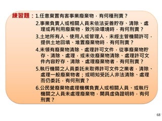 練習題：1.任意棄置有害事業廢棄物，有何種刑責？
2.事業負責人或相關人員未依法妥善貯存、清除、處
理或再利用廢棄物，致污染環境時，有何刑責？
3.土地所有人、使用人或管理人，未經主管機關許可，
提供土地回填、堆置廢棄物時，有何刑責？
4.未領有廢棄物清除、處理許可文件，從事廢棄物貯
存、清除、處理，或未依廢棄物清除、處理許可文
件內容貯存、清除、處理廢棄物者，有何刑責？
5.執行機關之人員委託未取得許可文件之業者，清除、
處理一般廢棄物者；或明知受託人非法清除、處理
而仍委託，有何刑責？
6.公民營廢棄物處理機構負責人或相關人員、或執行
機關之人員未處理廢棄物，開具虛偽證明時，有何
刑責？
68
 