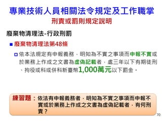 專業技術人員相關法令規定及工作職掌
刑責或罰則規定說明
廢棄物清理法-行政刑罰
 廢棄物清理法第48條
 依本法規定有申報義務，明知為不實之事項而申報不實或
於業務上作成之文書為虛偽記載者，處三年以下有期徒刑
、拘役或科或併科新臺幣1,000萬元以下罰金。
70
練習題：依法有申報義務者，明知為不實之事項而申報不
實或於業務上作成之文書為虛偽記載者，有何刑
責？
 