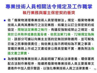 專業技術人員相關法令規定及工作職掌
執行業務與雇主保密契約衝突
 依「廢棄物清理專業技術人員管理辦法」規定，廢棄物專業
技術人員有其應執行之法定業務，如雇主以訂立保密契約或
協定，限制法定業務之執行，有違反強制或禁止之規定，或
背於公共秩序或善良風俗者，依民法第71條、72條規定為無
效，該部分可據以向業主主張約定無效排除適用，並可解免
日後之民事賠償責任；倘依業主指示將明知為不實之事項，
登載於業務上作成之文書或使公務員登載不實，應負刑法偽
造文書之罪責。
 為使廢棄物專業技術人員能明確了解此法律意義，環保署將
配合法制作業程序，陸續將廢棄物專業技術人員主要簽章文
書表件中加入提示警語，以強化專業技術人員之法律素養。 73
 