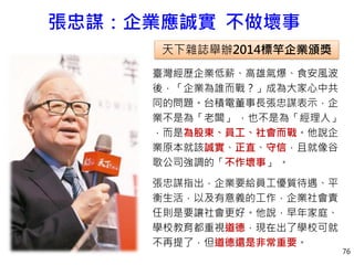 張忠謀：企業應誠實 不做壞事
臺灣經歷企業低薪、高雄氣爆、食安風波
後，「企業為誰而戰？」成為大家心中共
同的問題。台積電董事長張忠謀表示，企
業不是為「老闆」 ，也不是為「經理人」
，而是為股東、員工、社會而戰。他說企
業原本就該誠實、正直、守信，且就像谷
歌公司強調的「不作壞事」 。
張忠謀指出，企業要給員工優質待遇、平
衡生活，以及有意義的工作，企業社會責
任則是要讓社會更好。他說，早年家庭、
學校教育都重視道德，現在出了學校可就
不再提了，但道德還是非常重要。
天下雜誌舉辦2014標竿企業頒獎
76
 