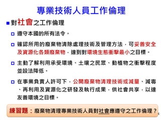 專業技術人員工作倫理
 對社會之工作倫理
 遵守本國的所有法令。
 確認所用的廢棄物清除處理技術及管理方法，可妥善安全
及資源化各類廢棄物，達到對環境生態衝擊最小之目標。
 主動了解利用承受環境、土壤之民眾、動植物之衝擊程度
並設法降低。
 在事業負責人許可下，公開廢棄物清理技術或減量、減毒
、再利用及資源化之研發及執行成果，供社會共享，以達
友善環境之目標。
84
練習題：廢棄物清理專業技術人員對社會應遵守之工作倫理？
 