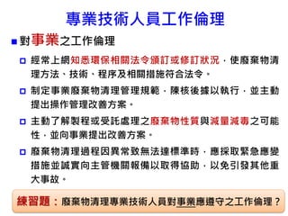 專業技術人員工作倫理
 對事業之工作倫理
 經常上網知悉環保相關法令頒訂或修訂狀況，使廢棄物清
理方法、技術、程序及相關措施符合法令。
 制定事業廢棄物清理管理規範，陳核後據以執行，並主動
提出操作管理改善方案。
 主動了解製程或受託處理之廢棄物性質與減量減毒之可能
性，並向事業提出改善方案。
 廢棄物清理過程因異常致無法達標準時，應採取緊急應變
措施並誠實向主管機關報備以取得協助，以免引發其他重
大事故。
85練習題：廢棄物清理專業技術人員對事業應遵守之工作倫理？
 
