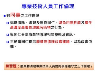 專業技術人員工作倫理
 對同事之工作倫理
 規勸清除、處理及操作同仁，避免用高耗能及產生
高濃度高毒性環境污染物之行為。
 與同仁分享廢棄物清理相關技術及資訊。
 主動請同仁提供廢棄物清理改善建議，以為改進依
據。
86練習題：廢棄物清理專業技術人員對同事應遵守之工作倫理？
 
