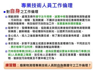 專業技術人員工作倫理
 對自身之工作倫理
 規勸清除、處理及操作遵守法令規章、誠實申報各項廢棄物清除處理
、污染防治、檢驗、監測數據，不圖非法偷排放或任意傾倒棄置污染
物質與廢棄物，有效做好污染防治工作，落實產業與環保雙贏。
 敬業守分，發揮專業知能，協助雇主與受託業者做好廢棄物清理與環
保業務；創新精進，吸收環保科技新知，以提昇污染防治效能。
 全心投入，投入之後就會有責任感，有了責任感就會有希望，且做得
更好。
 本於良知，針對不法雇主或委託事業惡意危害環境行為，不同流合污
，勇於檢舉不法利得，保護自身權益與環境。
 勿有租借專責(技術)人員證書，虛偽設置或設置後未親自執行專責(技
術)人員應盡之職責，放任他人恣意操作，甚至任意棄置、傾倒廢棄
物，偷排放污染物質及不實申報之行為。
87練習題：廢棄物清理專業技術人員對自身應遵守之工作倫理？
 