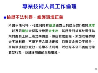 專業技術人員工作倫理
檢舉不法利得，維護環境正義
所謂不法利得，可能同時有依法應支出的防治(制)措施成本
，以及因違法未採取措施而未支出，其所受利益高於環保法
規的處罰上限二者之間價差。傳統裁處罰鍰，未加以審酌除
去不法利得，不僅不符合環境正義，且影響企業公平競爭，
而無環境執法實效。追繳不法利得，以杜絕不公不義的污染
貪婪行為，並維護周遭的生態環境。
88
 