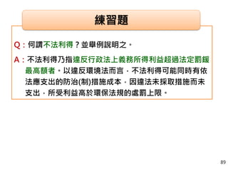 Q：何謂不法利得？並舉例說明之。
A：不法利得乃指違反行政法上義務所得利益超過法定罰鍰
最高額者。以違反環境法而言，不法利得可能同時有依
法應支出的防治(制)措施成本，因違法未採取措施而未
支出，所受利益高於環保法規的處罰上限。
練習題
89
 