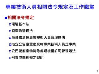 專業技術人員相關法令規定及工作職掌
相關法令規定
環境基本法
廢棄物清理法
廢棄物清理專業技術人員管理辦法
指定公告應置廢棄物專業技術人員之事業
公民營廢棄物清除處理機構許可管理辦法
刑責或罰則規定說明
9
 