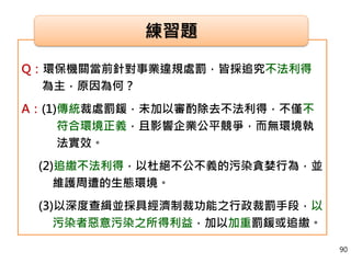 Q：環保機關當前針對事業違規處罰，皆採追究不法利得
為主，原因為何？
A：(1)傳統裁處罰鍰，未加以審酌除去不法利得，不僅不
符合環境正義，且影響企業公平競爭，而無環境執
法實效。
(2)追繳不法利得，以杜絕不公不義的污染貪婪行為，並
維護周遭的生態環境。
(3)以深度查緝並採具經濟制裁功能之行政裁罰手段，以
污染者惡意污染之所得利益，加以加重罰鍰或追繳。
練習題
90
 