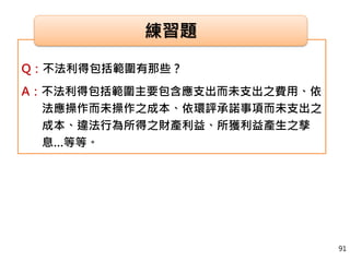 Q：不法利得包括範圍有那些？
A：不法利得包括範圍主要包含應支出而未支出之費用、依
法應操作而未操作之成本、依環評承諾事項而未支出之
成本、違法行為所得之財產利益、所獲利益產生之孳
息…等等。
練習題
91
 