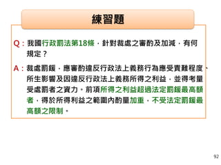 Q：我國行政罰法第18條，針對裁處之審酌及加減，有何
規定？
A：裁處罰鍰，應審酌違反行政法上義務行為應受責難程度、
所生影響及因違反行政法上義務所得之利益，並得考量
受處罰者之資力。前項所得之利益超過法定罰鍰最高額
者，得於所得利益之範圍內酌量加重，不受法定罰鍰最
高額之限制。
練習題
92
 