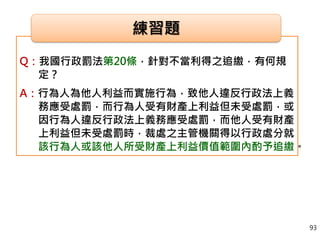 Q：我國行政罰法第20條，針對不當利得之追繳，有何規
定？
A：行為人為他人利益而實施行為，致他人違反行政法上義
務應受處罰，而行為人受有財產上利益但未受處罰，或
因行為人違反行政法上義務應受處罰，而他人受有財產
上利益但未受處罰時，裁處之主管機關得以行政處分就
該行為人或該他人所受財產上利益價值範圍內酌予追繳。
練習題
93
 