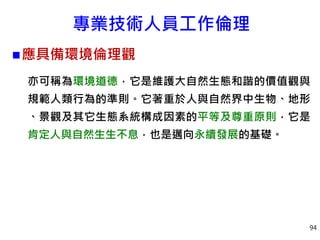 專業技術人員工作倫理
應具備環境倫理觀
亦可稱為環境道德，它是維護大自然生態和諧的價值觀與
規範人類行為的準則。它著重於人與自然界中生物、地形
、景觀及其它生態系統構成因素的平等及尊重原則，它是
肯定人與自然生生不息，也是邁向永續發展的基礎。
94
 