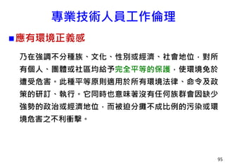 專業技術人員工作倫理
應有環境正義感
乃在強調不分種族、文化、性別或經濟、社會地位，對所
有個人、團體或社區均給予完全平等的保護，使環境免於
遭受危害。此種平等原則適用於所有環境法律、命令及政
策的研訂、執行。它同時也意味著沒有任何族群會因缺少
強勢的政治或經濟地位，而被迫分攤不成比例的污染或環
境危害之不利衝擊。
95
 