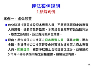 違法案例說明
1.法院判例
案例一：虛偽設置
 台北縣某社區因虛設廢水專責人員，不服環保署廢止該專責
人員證書，提起行政訴訟案。本案經台北高等行政法院判決
，原告之訴駁回，訴訟費用由原告負擔。
 理由：原告擔任社區之廢水專責人員，既是兼職，而非
全職，則其任令社區管委會設置其為該社區之廢水專責
人員，即屬虛偽，被告予以廢止合格證書之處分，並被諭知
5 年內不得再請領同類之合格證書，自屬合法有據。
98
 