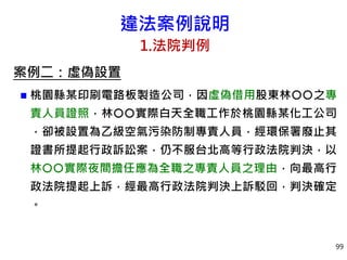違法案例說明
1.法院判例
案例二：虛偽設置
 桃園縣某印刷電路板製造公司，因虛偽借用股東林之專
責人員證照，林實際白天全職工作於桃園縣某化工公司
，卻被設置為乙級空氣污染防制專責人員，經環保署廢止其
證書所提起行政訴訟案，仍不服台北高等行政法院判決，以
林實際夜間擔任應為全職之專責人員之理由，向最高行
政法院提起上訴，經最高行政法院判決上訴駁回，判決確定
。
99
 