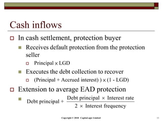 Copyright © 2018 CapitaLogic Limited 11
Cash inflows
 In cash settlement, protection buyer
 Receives default protection from the protection
seller
 Principal × LGD
 Executes the debt collection to recover
 (Principal + Accrued interest) ) × (1 - LGD)
 Extension to average EAD protection
 Debt principal Interest rate
Debt principal +
2 Interest frequency


 