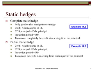Copyright © 2018 CapitaLogic Limited 12
Static hedges
 Complete static hedge
 Fully passive risk management strategy
 Credit risk measured in EL
 CDS principal = Debt principal
 Protection period = RM
 To remove completely the credit risk arising from the principal
 Partial static hedge
 Credit risk measured in EL
 CDS principal < Debt principal
 Protection period = RM
 To remove the credit risk arising from certain part of the principal
Example 11.2
Example 11.3
 