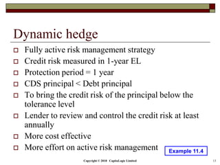 Copyright © 2018 CapitaLogic Limited 13
Dynamic hedge
 Fully active risk management strategy
 Credit risk measured in 1-year EL
 Protection period = 1 year
 CDS principal < Debt principal
 To bring the credit risk of the principal below the
tolerance level
 Lender to review and control the credit risk at least
annually
 More cost effective
 More effort on active risk management Example 11.4
 