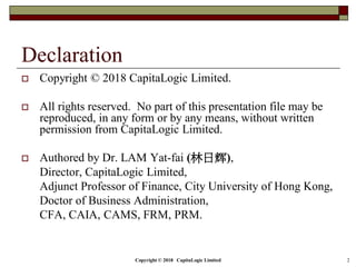 Copyright © 2018 CapitaLogic Limited 2
Declaration
 Copyright © 2018 CapitaLogic Limited.
 All rights reserved. No part of this presentation file may be
reproduced, in any form or by any means, without written
permission from CapitaLogic Limited.
 Authored by Dr. LAM Yat-fai (林日辉),
Director, CapitaLogic Limited,
Adjunct Professor of Finance, City University of Hong Kong,
Doctor of Business Administration,
CFA, CAIA, CAMS, FRM, PRM.
 