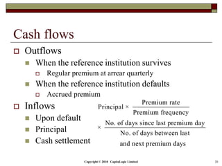Copyright © 2018 CapitaLogic Limited 20
Cash flows
 Outflows
 When the reference institution survives
 Regular premium at arrear quarterly
 When the reference institution defaults
 Accrued premium
 Inflows
 Upon default
 Principal
 Cash settlement
Premium rate
Principal ×
Premium frequency
No. of days since last premium day
×
No. of days between last
and next premium days
 