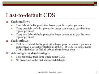 Copyright © 2018 CapitaLogic Limited 27
Last-to-default CDS
 Cash outflows
 If no debt defaults, protection buyer pays the regular premium
 If any one debt defaults, protection buyer continues to pay the same
regular premium
 If any two debts default, protection buyer continues to pay the same
regular premium
 Cash inflows
 If all three debt defaults, protection buyer pays the accrued premium
and receives a default protection as if the LTD CDS is a single name
CDS with the last defaulted debt as the reference debt
 Advantages vs disadvantages
 Less expensive than three single name CDSs
 No protection to the first and second defaults
 